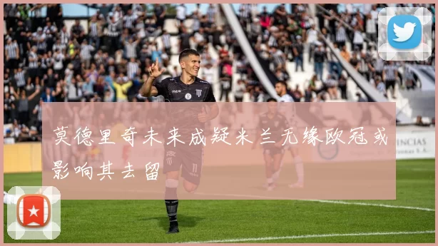 莫德里奇未来成疑米兰无缘欧冠或影响其去留