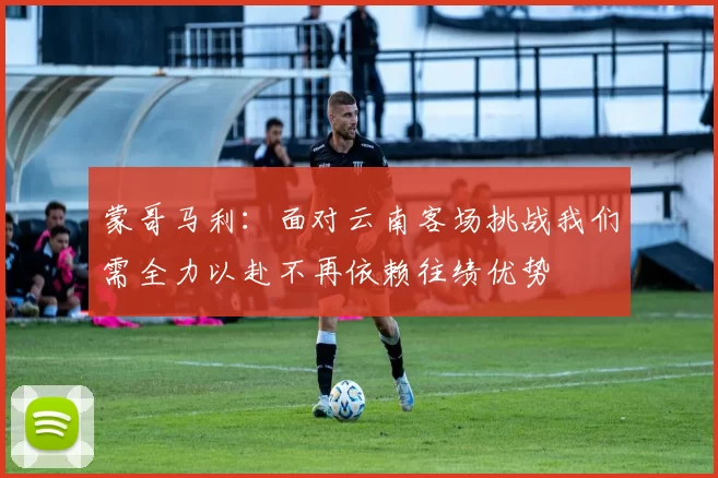 蒙哥马利：面对云南客场挑战我们需全力以赴不再依赖往绩优势