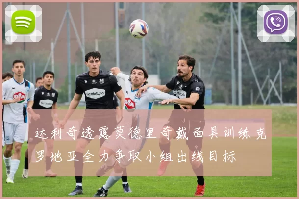 达利奇透露莫德里奇戴面具训练克罗地亚全力争取小组出线目标