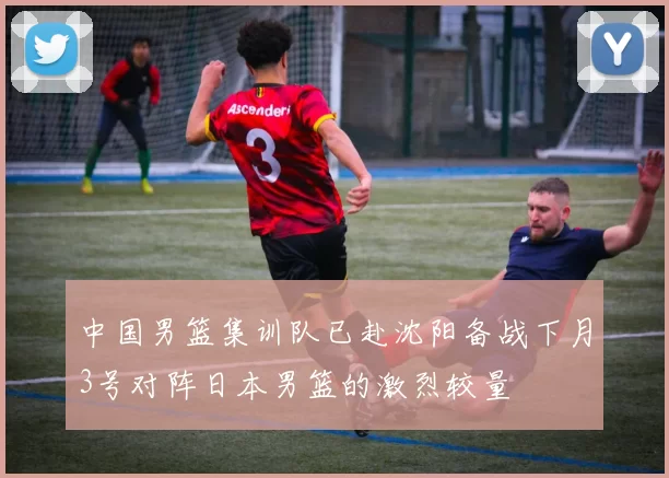 中国男篮集训队已赴沈阳备战下月3号对阵日本男篮的激烈较量
