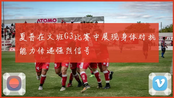夏普在文班G3比赛中展现身体对抗能力传递强烈信号