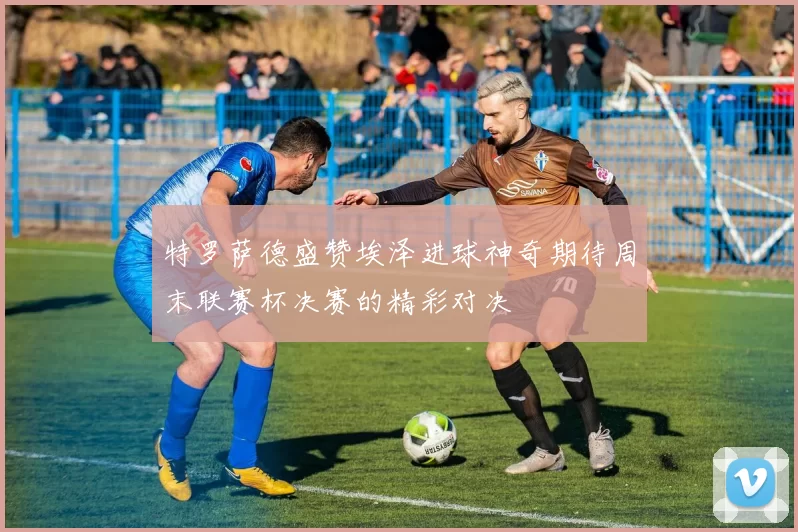 特罗萨德盛赞埃泽进球神奇期待周末联赛杯决赛的精彩对决