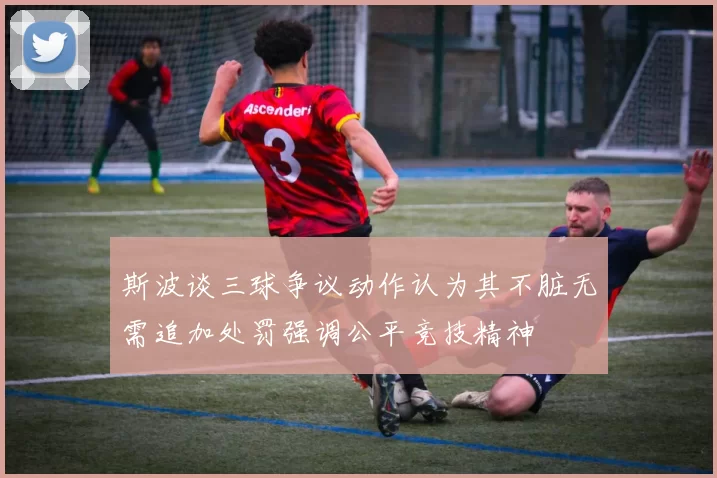 斯波谈三球争议动作认为其不脏无需追加处罚强调公平竞技精神