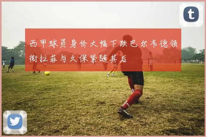 西甲球员身价大幅下跌巴尔韦德领衔拉菲与久保紧随其后