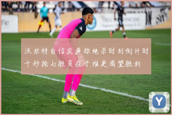 沃尔特自信发声称绝杀时刻倒计时十秒抢七胜负在于谁更渴望胜利