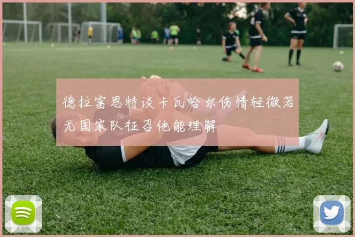 德拉富恩特谈卡瓦哈尔伤情轻微若无国家队征召他能理解