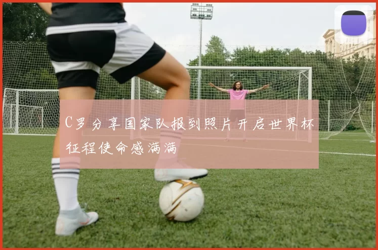 C罗分享国家队报到照片开启世界杯征程使命感满满