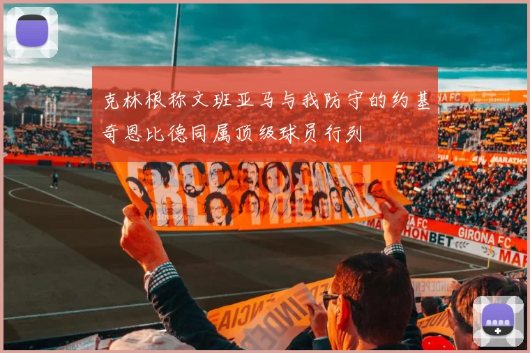 克林根称文班亚马与我防守的约基奇恩比德同属顶级球员行列