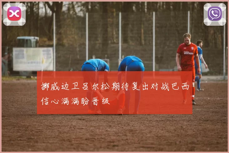 挪威边卫吕尔松期待复出对战巴西信心满满盼晋级