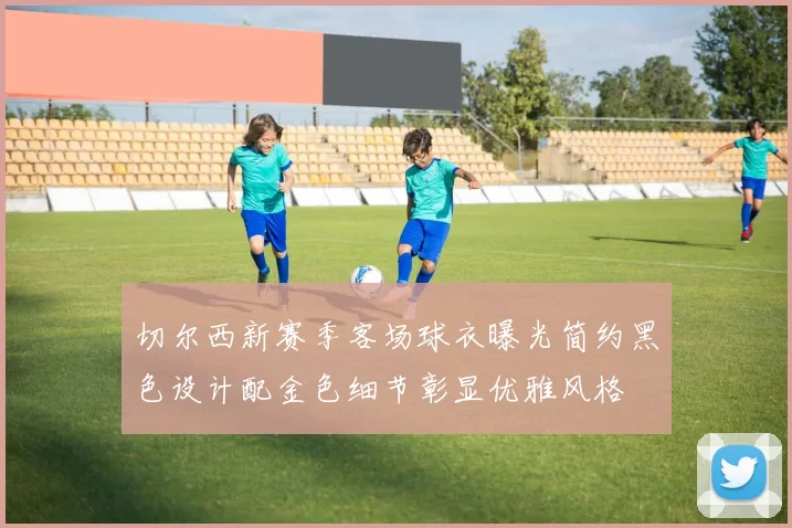 切尔西新赛季客场球衣曝光简约黑色设计配金色细节彰显优雅风格