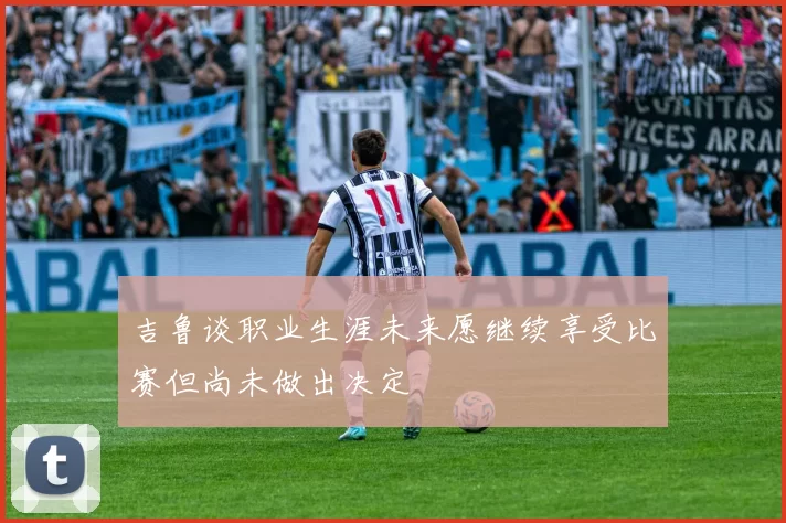 吉鲁谈职业生涯未来愿继续享受比赛但尚未做出决定