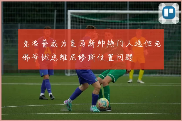 克洛普成为皇马新帅热门人选但老佛爷忧虑维尼修斯位置问题