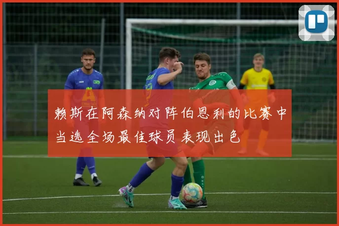 赖斯在阿森纳对阵伯恩利的比赛中当选全场最佳球员表现出色