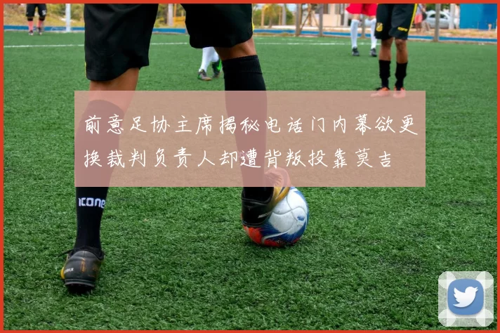前意足协主席揭秘电话门内幕欲更换裁判负责人却遭背叛投靠莫吉