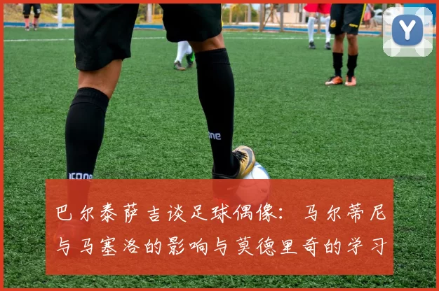 巴尔泰萨吉谈足球偶像：马尔蒂尼与马塞洛的影响与莫德里奇的学习价值